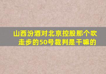 山西汾酒对北京控股那个吹走步的50号裁判是干嘛的