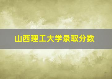 山西理工大学录取分数