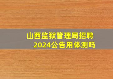 山西监狱管理局招聘2024公告用体测吗