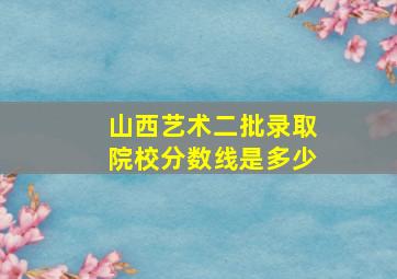 山西艺术二批录取院校分数线是多少