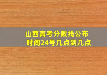 山西高考分数线公布时间24号几点到几点