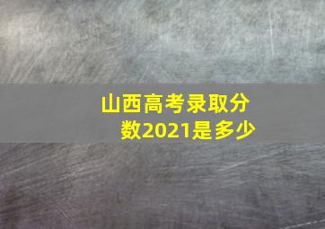 山西高考录取分数2021是多少