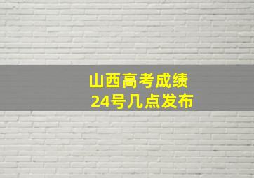 山西高考成绩24号几点发布