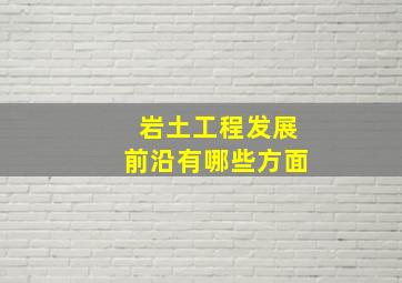 岩土工程发展前沿有哪些方面