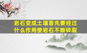 岩石变成土壤首先要经过什么作用使岩石不断碎裂