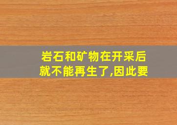 岩石和矿物在开采后就不能再生了,因此要