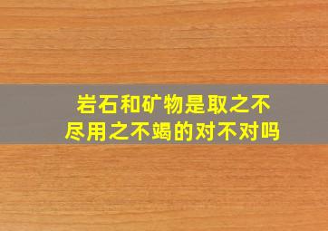 岩石和矿物是取之不尽用之不竭的对不对吗