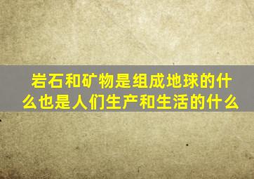 岩石和矿物是组成地球的什么也是人们生产和生活的什么