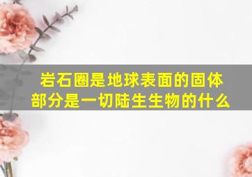 岩石圈是地球表面的固体部分是一切陆生生物的什么