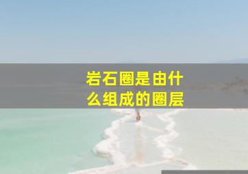 岩石圈是由什么组成的圈层