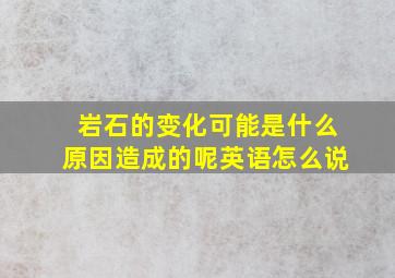 岩石的变化可能是什么原因造成的呢英语怎么说