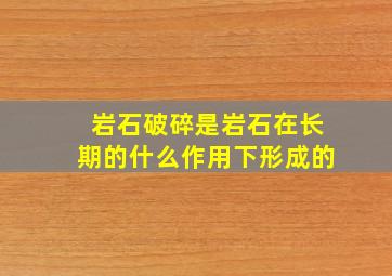 岩石破碎是岩石在长期的什么作用下形成的