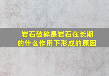 岩石破碎是岩石在长期的什么作用下形成的原因