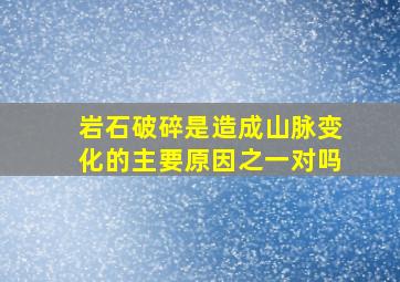 岩石破碎是造成山脉变化的主要原因之一对吗