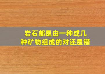 岩石都是由一种或几种矿物组成的对还是错