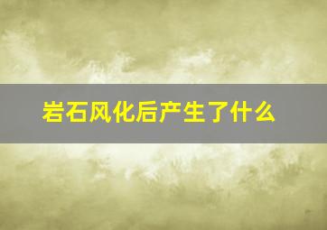 岩石风化后产生了什么