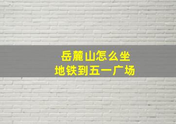 岳麓山怎么坐地铁到五一广场