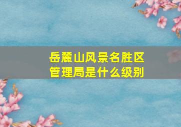 岳麓山风景名胜区管理局是什么级别