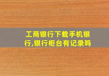 工商银行下载手机银行,银行柜台有记录吗