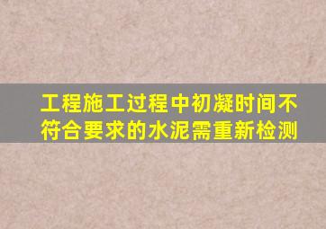 工程施工过程中初凝时间不符合要求的水泥需重新检测