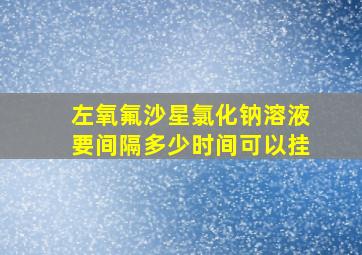 左氧氟沙星氯化钠溶液要间隔多少时间可以挂