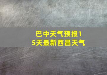 巴中天气预报15天最新西昌天气