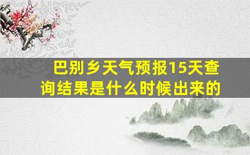 巴别乡天气预报15天查询结果是什么时候出来的