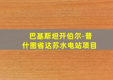 巴基斯坦开伯尔-普什图省达苏水电站项目