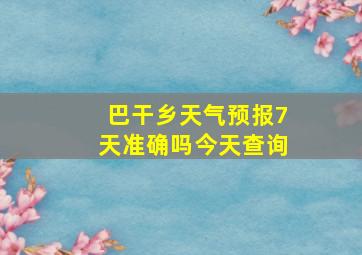 巴干乡天气预报7天准确吗今天查询