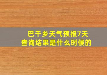 巴干乡天气预报7天查询结果是什么时候的