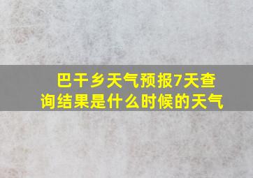 巴干乡天气预报7天查询结果是什么时候的天气