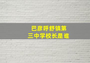 巴彦呼舒镇第三中学校长是谁