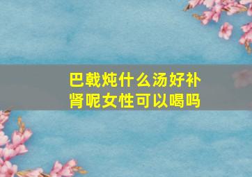 巴戟炖什么汤好补肾呢女性可以喝吗