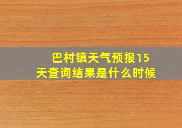 巴村镇天气预报15天查询结果是什么时候