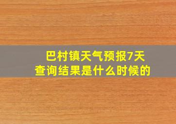 巴村镇天气预报7天查询结果是什么时候的