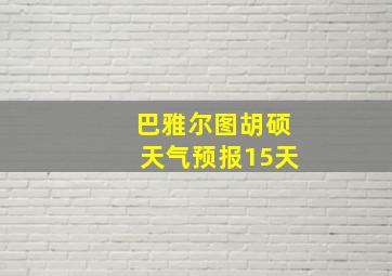 巴雅尔图胡硕天气预报15天