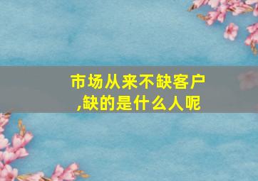 市场从来不缺客户,缺的是什么人呢