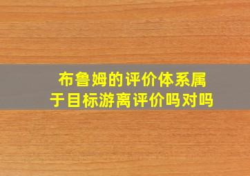 布鲁姆的评价体系属于目标游离评价吗对吗