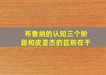 布鲁纳的认知三个阶段和皮亚杰的区别在于