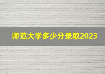 师范大学多少分录取2023