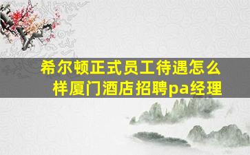 希尔顿正式员工待遇怎么样厦门酒店招聘pa经理