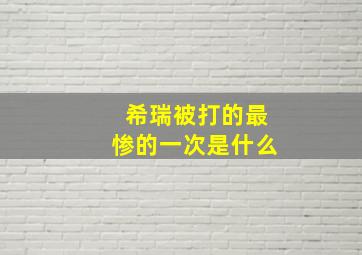 希瑞被打的最惨的一次是什么