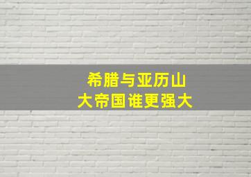 希腊与亚历山大帝国谁更强大