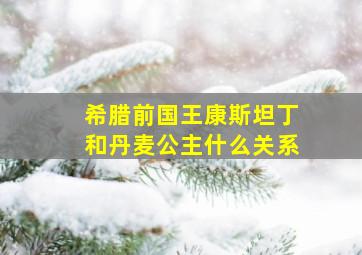 希腊前国王康斯坦丁和丹麦公主什么关系