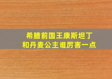 希腊前国王康斯坦丁和丹麦公主谁厉害一点