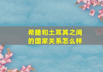 希腊和土耳其之间的国家关系怎么样