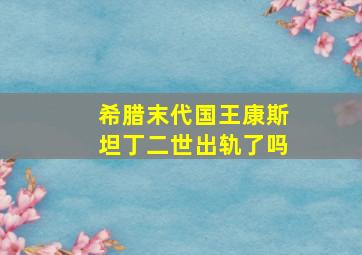 希腊末代国王康斯坦丁二世出轨了吗