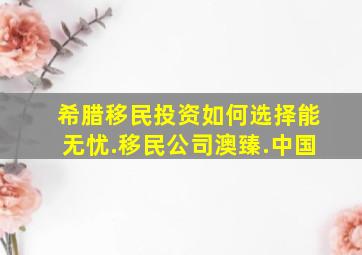 希腊移民投资如何选择能无忧.移民公司澳臻.中国