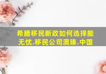 希腊移民新政如何选择能无忧.移民公司澳臻.中国