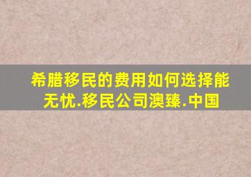 希腊移民的费用如何选择能无忧.移民公司澳臻.中国